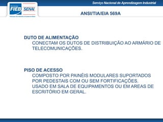 ANSI/TIA/EIA 569A
DUTO DE ALIMENTAÇÃO
CONECTAM OS DUTOS DE DISTRIBUIÇÃO AO ARMÁRIO DE
TELECOMUNICAÇÕES.
PISO DE ACESSO
COMPOSTO POR PAINÉIS MODULARES SUPORTADOS
POR PEDESTAIS COM OU SEM FORTIFICAÇÕES.
USADO EM SALA DE EQUIPAMENTOS OU EM AREAS DE
ESCRITÓRIO EM GERAL.
 