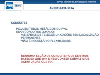 ANSI/TIA/EIA 569A
CONDUITES
INCLUEM TUBOS METÁLICOS OU PVC.
USAR CONDUÍTES QUANDO:
•AS SÁIDAS DE TELECOMUNICAÇÕES TEM LOCALIZAÇÃO
PERMANENTE.
•NÃO É NECESSÁRIO FLEXIBILIDADE
NENHUMA SEÇÃO DE CONDUITE PODE SER MAIS
EXTENSA QUE 30m E NEM CONTER CURVAS MAIS
ACENTUADAS QUE 90º.
 
