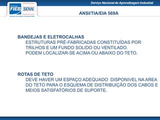 ANSI/TIA/EIA 569A
BANDEJAS E ELETROCALHAS
ESTRUTURAS PRÉ-FABRICADAS CONSTITUÍDAS POR
TRILHOS E UM FUNDO SOLIDO OU VENTILADO.
PODEM LOCALIZAR-SE ACIMA OU ABAIXO DO TETO.
ROTAS DE TETO
DEVE HAVER UM ESPAÇO ADEQUADO DISPONIVEL NA AREA
DO TETO PARA O ESQUEMA DE DISTRIBUIÇÃO DOS CABOS E
MEIOS SATISFATÓRIOS DE SUPORTE.
 