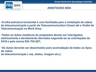 ANSI/TIA/EIA 569A
•A infra-estrutura horizontal é uma facilidade para a instalação de cabos
de telecomunicação a partir do Telecommunication Closet até o Outlet de
Telecomunicação na Work Área;
•Todos os dutos metálicos do projetados devem ser interligados
eletricamente e devidamente aterrados seguindo-se as orientações da
5410 e pela norma EIA /TIA 607;
•Os dutos deverão ser desenhados para acomodação de todos os tipos
de cabos
de telecomunicação ( voz, dados, imagem etc.);
 
