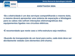 ANSI/TIA/EIA 569A
•Se a eletricidade é um dos serviços compartilhando o mesmo duto,
o mesmo deverá apresentar uma sistema de separação e blindagem
para os cabos não sofram interações eletromagnéticas dos
equipamentos ligados nos circuitos elétricos.
•É recomendado que neste caso a infra-estrutura seja metálica;
•Quando da transposição de um local para outro, cada duto deve ser
devidamente vedado com elementos anti-chama;
 