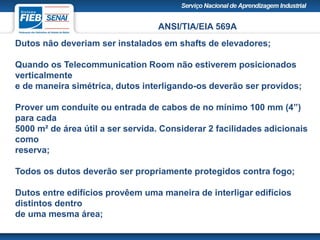 ANSI/TIA/EIA 569A
Dutos não deveriam ser instalados em shafts de elevadores;
Quando os Telecommunication Room não estiverem posicionados
verticalmente
e de maneira simétrica, dutos interligando-os deverão ser providos;
Prover um conduíte ou entrada de cabos de no mínimo 100 mm (4”)
para cada
5000 m² de área útil a ser servida. Considerar 2 facilidades adicionais
como
reserva;
Todos os dutos deverão ser propriamente protegidos contra fogo;
Dutos entre edifícios provêem uma maneira de interligar edifícios
distintos dentro
de uma mesma área;
 