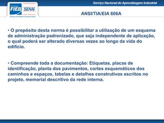 ANSI/TIA/EIA 606A
• O propósito desta norma é possibilitar a utilização de um esquema
de administração padronizado, que seja independente de aplicação,
o qual poderá ser alterado diversas vezes ao longo da vida do
edifício.
• Compreende toda a documentação: Etiquetas, placas de
identificação, planta dos pavimentos, cortes esquemáticos dos
caminhos e espaços, tabelas e detalhes construtivos escritos no
projeto, memorial descritivo da rede interna.
 