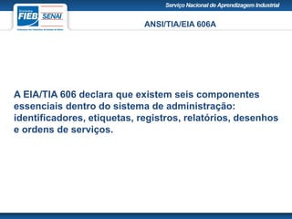 ANSI/TIA/EIA 606A
A EIA/TIA 606 declara que existem seis componentes
essenciais dentro do sistema de administração:
identificadores, etiquetas, registros, relatórios, desenhos
e ordens de serviços.
 