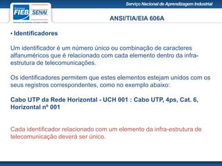 ANSI/TIA/EIA 606A
• Identificadores
Um identificador é um número único ou combinação de caracteres
alfanuméricos que é relacionado com cada elemento dentro da infra-
estrutura de telecomunicações.
Os identificadores permitem que estes elementos estejam unidos com os
seus registros correspondentes, como no exemplo abaixo:
Cabo UTP da Rede Horizontal - UCH 001 : Cabo UTP, 4ps, Cat. 6,
Horizontal nº 001
Cada identificador relacionado com um elemento da infra-estrutura de
telecomunicação deverá ser único.
 