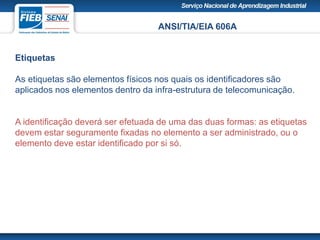 ANSI/TIA/EIA 606A
Etiquetas
As etiquetas são elementos físicos nos quais os identificadores são
aplicados nos elementos dentro da infra-estrutura de telecomunicação.
A identificação deverá ser efetuada de uma das duas formas: as etiquetas
devem estar seguramente fixadas no elemento a ser administrado, ou o
elemento deve estar identificado por si só.
 