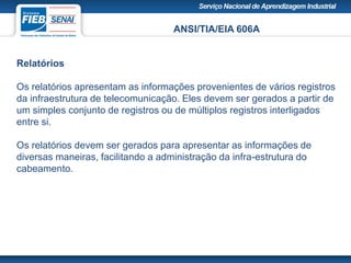 ANSI/TIA/EIA 606A
Relatórios
Os relatórios apresentam as informações provenientes de vários registros
da infraestrutura de telecomunicação. Eles devem ser gerados a partir de
um simples conjunto de registros ou de múltiplos registros interligados
entre si.
Os relatórios devem ser gerados para apresentar as informações de
diversas maneiras, facilitando a administração da infra-estrutura do
cabeamento.
 