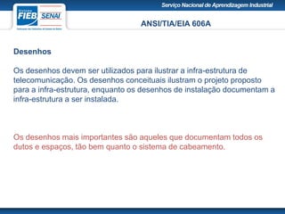 ANSI/TIA/EIA 606A
Desenhos
Os desenhos devem ser utilizados para ilustrar a infra-estrutura de
telecomunicação. Os desenhos conceituais ilustram o projeto proposto
para a infra-estrutura, enquanto os desenhos de instalação documentam a
infra-estrutura a ser instalada.
Os desenhos mais importantes são aqueles que documentam todos os
dutos e espaços, tão bem quanto o sistema de cabeamento.
 