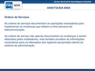 ANSI/TIA/EIA 606A
Ordens de Serviços
As ordens de serviços documentam as operações necessárias para
implementar as mudanças que afetam a infra-estrutura de
telecomunicação.
As ordens de serviço não apenas documentam as mudanças a serem
efetuadas pelos instaladores, mas também provêem as informações
necessárias para as alterações dos registros apropriados dentro do
sistema de administração.
 
