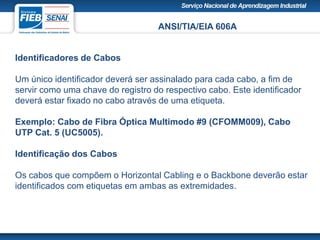 ANSI/TIA/EIA 606A
Identificadores de Cabos
Um único identificador deverá ser assinalado para cada cabo, a fim de
servir como uma chave do registro do respectivo cabo. Este identificador
deverá estar fixado no cabo através de uma etiqueta.
Exemplo: Cabo de Fibra Óptica Multimodo #9 (CFOMM009), Cabo
UTP Cat. 5 (UC5005).
Identificação dos Cabos
Os cabos que compõem o Horizontal Cabling e o Backbone deverão estar
identificados com etiquetas em ambas as extremidades.
 
