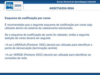ANSI/TIA/EIA 606A
Esquema de codificação por cores
É recomendado que o seguinte esquema de codificação por cores seja
utilizado dentro do sistema de cabeamento estruturado.
Se o esquema de codificação de cores for adotado, então a seguinte
seleção de cores deverá ser seguida:
• A cor LARANJA (Pantone 150C) deverá ser utilizada para identificar o
ponto de demarcação (terminação central).
• A cor VERDE (Pantone 353C) deverá ser utilizada para identificar as
conexões de rede.
 