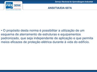 ANSI/TIA/EIA 607A
• O propósito desta norma é possibilitar a utilização de um
esquema de aterramento de estruturas e equipamentos
padronizado, que seja independente de aplicação e que permita
meios eficazes de proteção elétrica durante à vida do edifício.
 