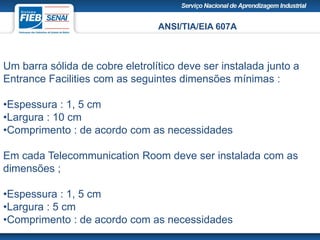 ANSI/TIA/EIA 607A
Um barra sólida de cobre eletrolítico deve ser instalada junto a
Entrance Facilities com as seguintes dimensões mínimas :
•Espessura : 1, 5 cm
•Largura : 10 cm
•Comprimento : de acordo com as necessidades
Em cada Telecommunication Room deve ser instalada com as
dimensões ;
•Espessura : 1, 5 cm
•Largura : 5 cm
•Comprimento : de acordo com as necessidades
 