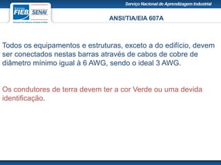 ANSI/TIA/EIA 607A
Todos os equipamentos e estruturas, exceto a do edifício, devem
ser conectados nestas barras através de cabos de cobre de
diâmetro mínimo igual à 6 AWG, sendo o ideal 3 AWG.
Os condutores de terra devem ter a cor Verde ou uma devida
identificação.
 
