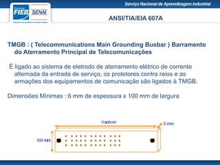 ANSI/TIA/EIA 607A
TMGB : ( Telecommunications Main Grounding Busbar ) Barramento
do Aterramento Principal de Telecomunicações
É ligado ao sistema de eletrodo de aterramento elétrico de corrente
alternada da entrada de serviço, os protetores contra raios e as
armações dos equipamentos de comunicação são ligados à TMGB.
Dimensões Mínimas : 6 mm de espessura x 100 mm de largura
 