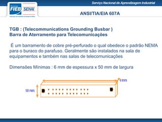 ANSI/TIA/EIA 607A
TGB : (Telecommunications Grounding Busbar )
Barra de Aterramento para Telecomunicações
É um barramento de cobre pré-perfurado o qual obedece o padrão NEMA
para o buraco do parafuso. Geralmente são instalados na sala de
equipamentos e também nas salas de telecomunicações
Dimensões Mínimas : 6 mm de espessura x 50 mm de largura
 