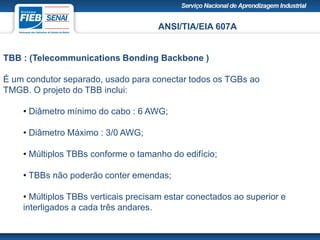 ANSI/TIA/EIA 607A
TBB : (Telecommunications Bonding Backbone )
É um condutor separado, usado para conectar todos os TGBs ao
TMGB. O projeto do TBB inclui:
• Diâmetro mínimo do cabo : 6 AWG;
• Diâmetro Máximo : 3/0 AWG;
• Múltiplos TBBs conforme o tamanho do edifício;
• TBBs não poderão conter emendas;
• Múltiplos TBBs verticais precisam estar conectados ao superior e
interligados a cada três andares.
 