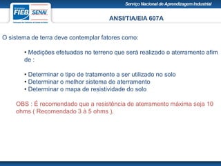 ANSI/TIA/EIA 607A
O sistema de terra deve contemplar fatores como:
• Medições efetuadas no terreno que será realizado o aterramento afim
de :
• Determinar o tipo de tratamento a ser utilizado no solo
• Determinar o melhor sistema de aterramento
• Determinar o mapa de resistividade do solo
OBS : É recomendado que a resistência de aterramento máxima seja 10
ohms ( Recomendado 3 à 5 ohms ).
 