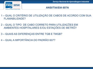 ANSI/TIA/EIA 607A
1 – QUAL O CRITÉRIO DE UTILIZAÇÃO DE CABOS DE ACORDO COM SUA
FLAMABILIDADE?
2 – QUAL O TIPO DE CABO CORRETO PARA UTILIZAÇÕES EM
AMBIENTES HOSPITALARES E/OU ESTAÇÕES DE METRÔ?
3 – QUAIS AS DIFERENÇAS ENTRE TGB E TMGB?
4 – QUAL A IMPORTÂNCIA DO PADRÃO 607?
 