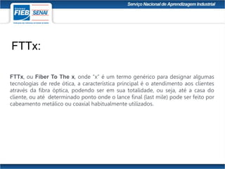 FTTx, ou Fiber To The x, onde “x” é um termo genérico para designar algumas
tecnologias de rede ótica, a característica principal é o atendimento aos clientes
através da fibra óptica, podendo ser em sua totalidade, ou seja, até a casa do
cliente, ou até determinado ponto onde o lance final (last mile) pode ser feito por
cabeamento metálico ou coaxial habitualmente utilizados.
FTTx:
 