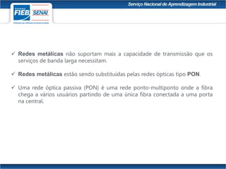  Redes metálicas não suportam mais a capacidade de transmissão que os
serviços de banda larga necessitam.
 Redes metálicas estão sendo substituídas pelas redes ópticas tipo PON.
 Uma rede óptica passiva (PON) é uma rede ponto-multiponto onde a fibra
chega a vários usuários partindo de uma única fibra conectada a uma porta
na central.
 