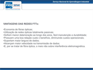 VANTAGENS DAS REDES FTTx:
•Economia de fibras ópticas;
•Utilização de redes ópticas totalmente passivas;
•Sofrem menor deterioração ao longo dos anos, fácil manutenção e durabilidade;
•Possuem uma boa relação custo x benefício, diminuindo custos operacionais;
•Suportam maior largura de dados;
•Alcançam maior velocidade na transmissão de dados;
•E, por se tratar de fibra óptica, o meio não sobre interferência eletromagnética.
 