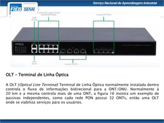OLT – Terminal de Linha Óptica
A OLT (Optical Line Terminal) Terminal de Linha Óptica normalmente instalada dentro
controla o fluxo de informações bidirecional para a ONT/ONU. Normalmente à
20 km e a mesma controla mais de uma ONT, a figura 16 mostra um exemplo de
passivas independentes, como cada rede PON possui 32 ONTs, então uma OLT
onde se viabiliza serviços para os usuários.
 