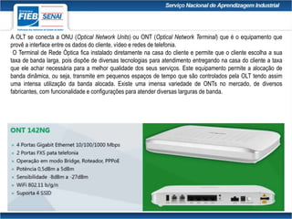 A OLT se conecta a ONU (Optical Network Units) ou ONT (Optical Network Terminal) que é o equipamento que
provê a interface entre os dados do cliente, vídeo e redes de telefonia.
O Terminal de Rede Óptica fica instalado diretamente na casa do cliente e permite que o cliente escolha a sua
taxa de banda larga, pois dispõe de diversas tecnologias para atendimento entregando na casa do cliente a taxa
que ele achar necessária para a melhor qualidade dos seus serviços. Este equipamento permite a alocação de
banda dinâmica, ou seja, transmite em pequenos espaços de tempo que são controlados pela OLT tendo assim
uma intensa utilização da banda alocada. Existe uma imensa variedade de ONTs no mercado, de diversos
fabricantes, com funcionalidade e configurações para atender diversas larguras de banda.
 