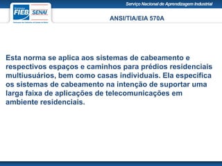 ANSI/TIA/EIA 570A
Esta norma se aplica aos sistemas de cabeamento e
respectivos espaços e caminhos para prédios residenciais
multiusuários, bem como casas individuais. Ela especifica
os sistemas de cabeamento na intenção de suportar uma
larga faixa de aplicações de telecomunicações em
ambiente residenciais.
 