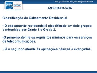 ANSI/TIA/EIA 570A
Classificação do Cabeamento Residencial
• O cabeamento residencial é classificado em dois grupos
conhecidos por Grade 1 e Grade 2.
•O primeiro define os requisitos mínimos para os serviços
de telecomunicações.
•Já o segundo atende às aplicações básicas e avançadas.
 