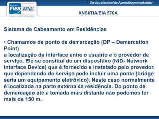 ANSI/TIA/EIA 570A
Sistema de Cabeamento em Residências
• Chamamos de ponto de demarcação (DP – Demarcation
Point)
a localização da interface entre o usuário e o provedor de
serviço. Ele se constitui de um dispositivo (NID- Network
Interface Device) que é fornecido e instalado pelo provedor,
que dependendo do serviço pode incluir uma ponte (bridge
seria um equipamento eletrônico). Neste caso normalmente
é localizada na parte externa da residência. Do ponto de
demarcação até a tomada mais distante não podemos ter
mais de 150 m.
 