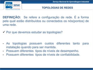 TOPOLOGIAS DE REDES
DEFINIÇÃO: Se refere a configuração de rede. É a forma
pela qual estão distribuídos ou conectados os nós(pontos) de
uma rede.
 Por que devemos estudar as topologias?
- As topologias possuem custos diferentes tanto para
instalação quando para ser mantida.
- Possuem diferentes tipos de níveis de desempenho.
- Possuem diferentes tipos de níveis de confiabilidade.
 