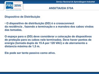 ANSI/TIA/EIA 570A
Dispositivo de Distribuição
• O dispositivo de distribuição (DD) é o crossconnect
da residência , fazendo a terminação e a manobra dos cabos vindos
das tomadas.
O espaço para o (DD) deve considerar a colocação de dispositivos
de proteção para os cabos nele terminados. Deve haver pontos de
energia (tomada dupla de 15 A por 120 VAC) e de aterramento a
distancia máxima de 1,5 m.
Ele pode ser tanto passivo como ativo.
 