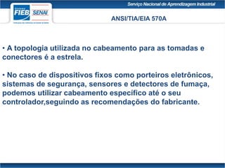 ANSI/TIA/EIA 570A
• A topologia utilizada no cabeamento para as tomadas e
conectores é a estrela.
• No caso de dispositivos fixos como porteiros eletrônicos,
sistemas de segurança, sensores e detectores de fumaça,
podemos utilizar cabeamento específico até o seu
controlador,seguindo as recomendações do fabricante.
 