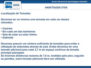 ANSI/TIA/EIA 570A
Localização de Tomadas
Devemos ter no mínimo uma tomada em cada um destes
cômodos:
• Cozinha
• Em cada um dos banheiros
• Sala de estar ou estar íntimo
• Gabinete
Devemos possuir um número suficiente de tomadas para evitar a
utilização de extensões através da sala. Então devemos ter uma
tomada adicional para cada 3,7 m de espaço contínuo da tomada
principal planejada.
Se tivermos distâncias maiores de 7,6 m, medidas pelo piso, seguido
as paredes, outra tomada adicional deve ser utilizada.
 