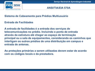 ANSI/TIA/EIA 570A
Sistema de Cabeamento para Prédios Multiusuário
Entrada de Facilidades
A entrada de facilidades é a entrada dos serviços de
telecomunicações no prédio. Incluindo o ponto de entrada
através da estrutura até chegar ao espaço de terminação
principal ou a sala de equipamentos, considerando os caminhos que
interligam os outros prédios de uma distribuição em campus e
entrada de antenas.
As proteções primárias a serem utilizadas devem estar de acordo
com os códigos locais e da prestadora.
 