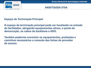 ANSI/TIA/EIA 570A
Espaço de Terminação Principal
O espaço de terminação principal pode ser localizado na entrada
de facilidades, abrigando equipamentos ativos, o ponto de
demarcação, os cabos de backbone e ADO.
Também podemos encontrar os equipamentos, proteções e
caminhos necessários a conexão das linhas do provedor
de acesso.
 