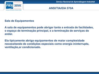 ANSI/TIA/EIA 570A
Sala de Equipamentos
A sala de equipamentos pode abrigar tanto a entrada de facilidades,
o espaço de terminação principal, e a terminação de serviços do
andar.
Ela tipicamente abriga equipamentos de maior complexidade
necessitando de condições especiais como energia ininterrupta,
ventilação,ar condicionado.
 
