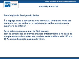 ANSI/TIA/EIA 570A
Terminação de Serviços do Andar
É o espaço onde o backbone e os cabo ADO terminam. Pode ser
instalado um por andar ou a cada terceiro andar atendendo ao
superior e ao inferior.
Deve estar em área comum de fácil acesso,
com as dimensões conforme previsto anteriormente e no caso de
equipamentos ativos deve ser prevista tomada elétrica de 120 V e
15 A, a uma distância máxima de 1,5 m.
 