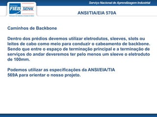 ANSI/TIA/EIA 570A
Caminhos de Backbone
Dentro dos prédios devemos utilizar eletrodutos, sleeves, slots ou
leitos de cabo como meio para conduzir o cabeamento de backbone.
Sendo que entre o espaço de terminação principal e a terminação de
serviços do andar deveremos ter pelo menos um sleeve o eletroduto
de 100mm.
Podemos utilizar as especificações da ANSI/EIA/TIA
569A para orientar o nosso projeto.
 