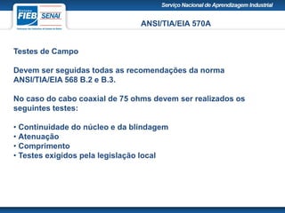ANSI/TIA/EIA 570A
Testes de Campo
Devem ser seguidas todas as recomendações da norma
ANSI/TIA/EIA 568 B.2 e B.3.
No caso do cabo coaxial de 75 ohms devem ser realizados os
seguintes testes:
• Continuidade do núcleo e da blindagem
• Atenuação
• Comprimento
• Testes exigidos pela legislação local
 