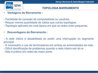 TOPOLOGIA BARRAMENTO
• Vantagens do Barramento :
- Facilidade de conexão de computadores ou usuários.
- Requer menos quantidade de cabos que outras topologias.
- Topologia aplicada em uma época em que as redes eram pequenas.
• Desvantagens do Barramento :
- A rede inteira é desabilitada se existir uma interrupção no segmento
principal.
- É necessário o uso de terminadores em ambas as extremidades da rede.
- Difícil identificação de problemas quando a rede inteira sair do ar .
- Não é prático em redes de maior porte.
 