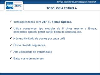 TOPOLOGIA ESTRELA
 Instalações feitas com UTP ou Fibras Ópticas.
 Utiliza conectores tipo modular de 8 pinos macho e fêmea,
conectores ópticos, patch panel, bloco de conexão, etc.
 Número ilimitado de pontos por cada LAN
 Ótimo nível de segurança.
 Alta velocidade de transmissão
 Baixo custo de materiais
 