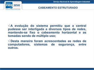 CABEAMENTO ESTRUTURADO
 A evolução do sistema permitiu que a central
pudesse ser interligada a diversos tipos de redes,
mantendo-se fixo o cabeamento horizontal e as
tomadas sendo de múltiplo uso;
 Desta maneira foram acrescentadas as redes de
computadores, sistemas de segurança, entre
outros.
 