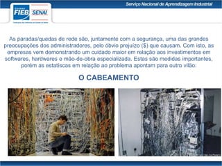 As paradas/quedas de rede são, juntamente com a segurança, uma das grandes
preocupações dos administradores, pelo óbvio prejuízo ($) que causam. Com isto, as
empresas vem demonstrando um cuidado maior em relação aos investimentos em
softwares, hardwares e mão-de-obra especializada. Estas são medidas importantes,
porém as estatíscas em relação ao problema apontam para outro vilão:
O CABEAMENTO
 
