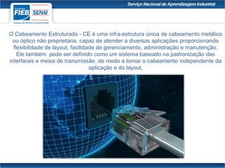 O Cabeamento Estruturado - CE é uma infra-estrutura única de cabeamento metálico
ou óptico não proprietária, capaz de atender a diversas aplicações proporcionando
flexibilidade de layout, facilidade de gerenciamento, administração e manutenção.
Ele também pode ser definido como um sistema baseado na padronização das
interfaces e meios de transmissão, de modo a tornar o cabeamento independente da
aplicação e do layout.
 