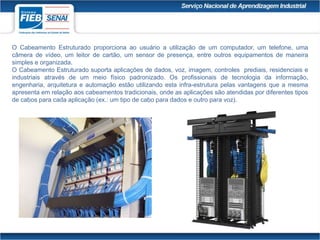 O Cabeamento Estruturado proporciona ao usuário a utilização de um computador, um telefone, uma
câmera de vídeo, um leitor de cartão, um sensor de presença, entre outros equipamentos de maneira
simples e organizada.
O Cabeamento Estruturado suporta aplicações de dados, voz, imagem, controles prediais, residenciais e
industriais através de um meio físico padronizado. Os profissionais de tecnologia da informação,
engenharia, arquitetura e automação estão utilizando esta infra-estrutura pelas vantagens que a mesma
apresenta em relação aos cabeamentos tradicionais, onde as aplicações são atendidas por diferentes tipos
de cabos para cada aplicação (ex.: um tipo de cabo para dados e outro para voz).
 