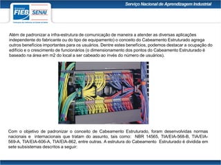 Além de padronizar a infra-estrutura de comunicação de maneira a atender as diversas aplicações
independente do fabricante ou do tipo de equipamento) o conceito do Cabeamento Estruturado agrega
outros benefícios importantes para os usuários. Dentre estes benefícios, podemos destacar a ocupação do
edifício e o crescimento de funcionários (o dimensionamento dos pontos do Cabeamento Estruturado é
baseado na área em m2 do local a ser cabeado ao invés do número de usuários).
Com o objetivo de padronizar o conceito de Cabeamento Estruturado, foram desenvolvidas normas
nacionais e internacionais que tratam do assunto, tais como: NBR 14565, TIA/EIA-568-B, TIA/EIA-
569-A, TIA/EIA-606-A, TIA/EIA-862, entre outras. A estrutura do Cabeamento Estruturado é dividida em
sete subsistemas descritos a seguir:
 