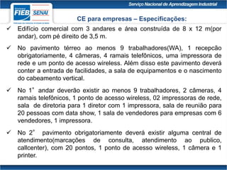  Edifício comercial com 3 andares e área construída de 8 x 12 m(por
andar), com pé direito de 3,5 m.
 No pavimento térreo ao menos 9 trabalhadores(WA), 1 recepcão
obrigatoriamente, 4 câmeras, 4 ramais telefônicos, uma impressora de
rede e um ponto de acesso wireless. Além disso este pavimento deverá
conter a entrada de facilidades, a sala de equipamentos e o nascimento
do cabeamento vertical.
 No 1°andar deverão existir ao menos 9 trabalhadores, 2 câmeras, 4
ramais telefônicos, 1 ponto de acesso wireless, 02 impressoras de rede,
sala de diretoria para 1 diretor com 1 impressora, sala de reunião para
20 pessoas com data show, 1 sala de vendedores para empresas com 6
vendedores, 1 impressora.
 No 2° pavimento obrigatoriamente deverá existir alguma central de
atendimento(marcações de consulta, atendimento ao publico,
callcenter), com 20 pontos, 1 ponto de acesso wireless, 1 câmera e 1
printer.
CE para empresas – Especificações:
 