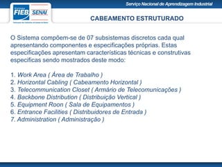 CABEAMENTO ESTRUTURADO
O Sistema compõem-se de 07 subsistemas discretos cada qual
apresentando componentes e especificações próprias. Estas
especificações apresentam características técnicas e construtivas
especificas sendo mostrados deste modo:
1. Work Area ( Área de Trabalho )
2. Horizontal Cabling ( Cabeamento Horizontal )
3. Telecommunication Closet ( Armário de Telecomunicações )
4. Backbone Distribution ( Distribuição Vertical )
5. Equipment Roon ( Sala de Equipamentos )
6. Entrance Facilities ( Distribuidores de Entrada )
7. Administration ( Administração )
 